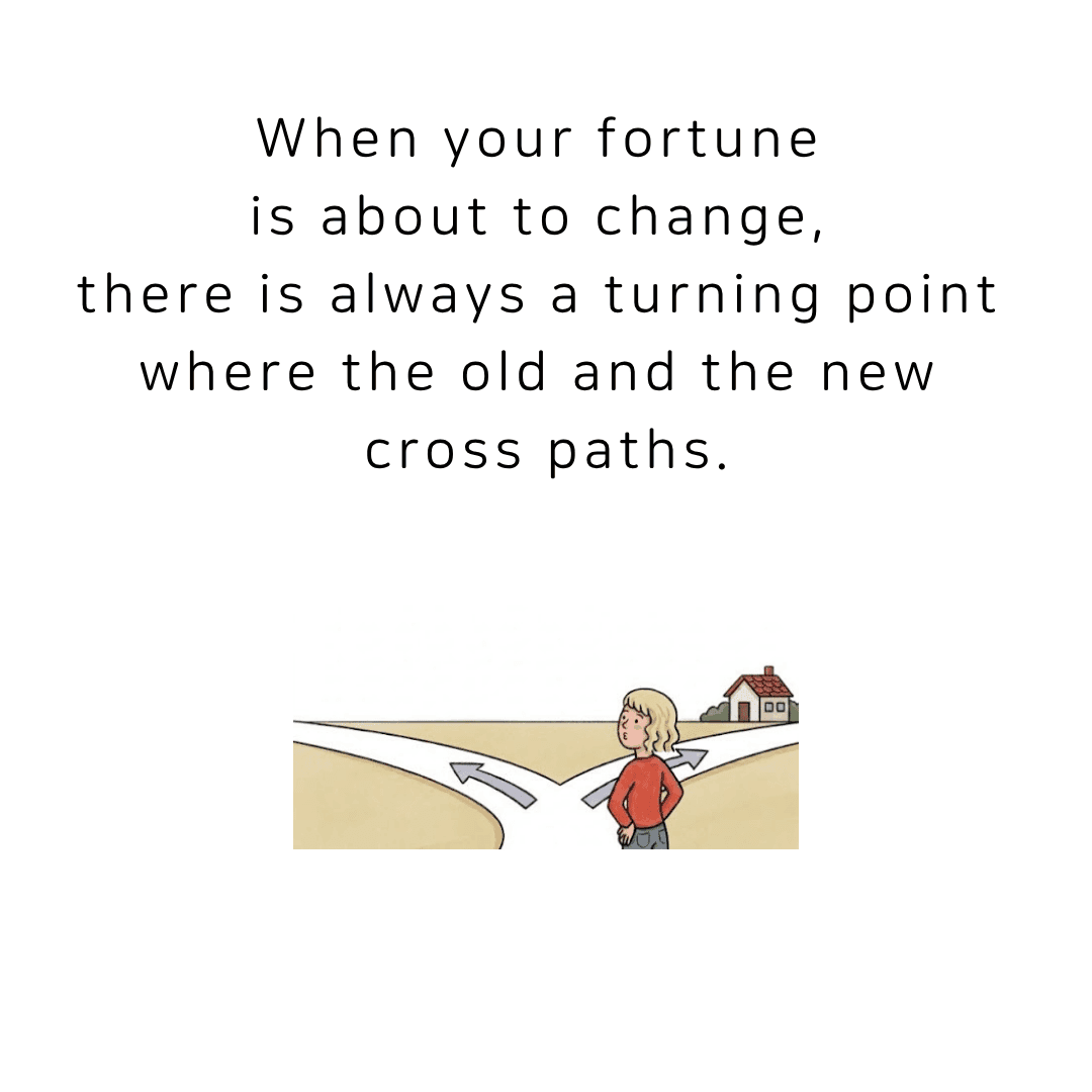 When your fortune is about to change, there is always a turning point where the old and the new cross paths.