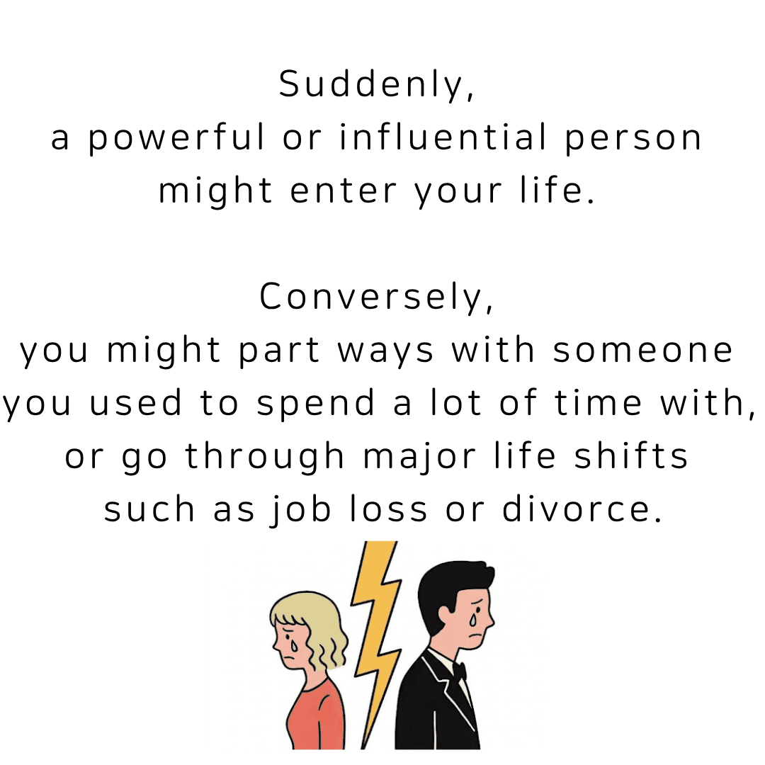 Suddenly, a powerful or influential person might enter your life. Conversely, you might part ways with someone you used to spend a lot of time with, or go through major life shifts such as job loss or divorce.
