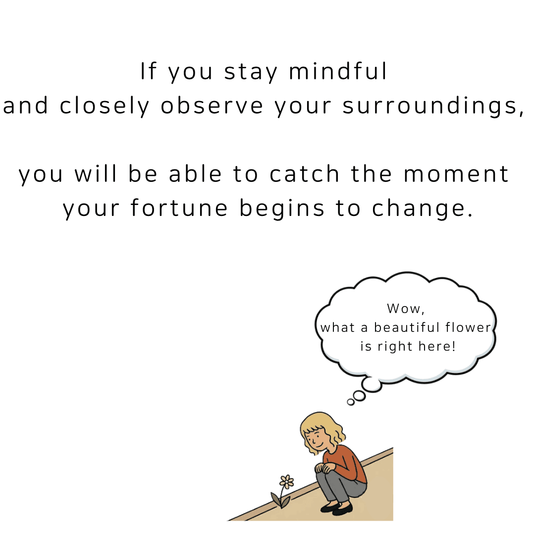 If you stay mindful and closely observe your surroundings, you will be able to catch the moment your fortune begins to change.