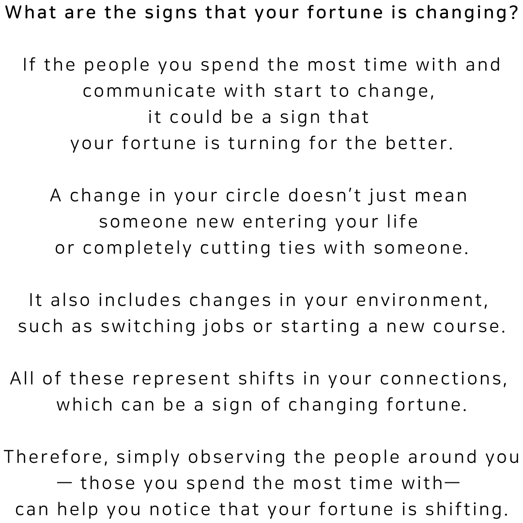 What are the signs that your fortune is changing? If the people you spend the most time with and communicate with start to change, it could be a sign that your fortune is turning for the better. A change in your circle does not just mean someone new entering your life or completely cutting ties with someone. It also includes changes in your environment, such as switching jobs or starting a new course. All of these represent shifts in your connections, which can be a sign of changing fortune. Simply observing the people around you can help you notice that your fortune is shifting.