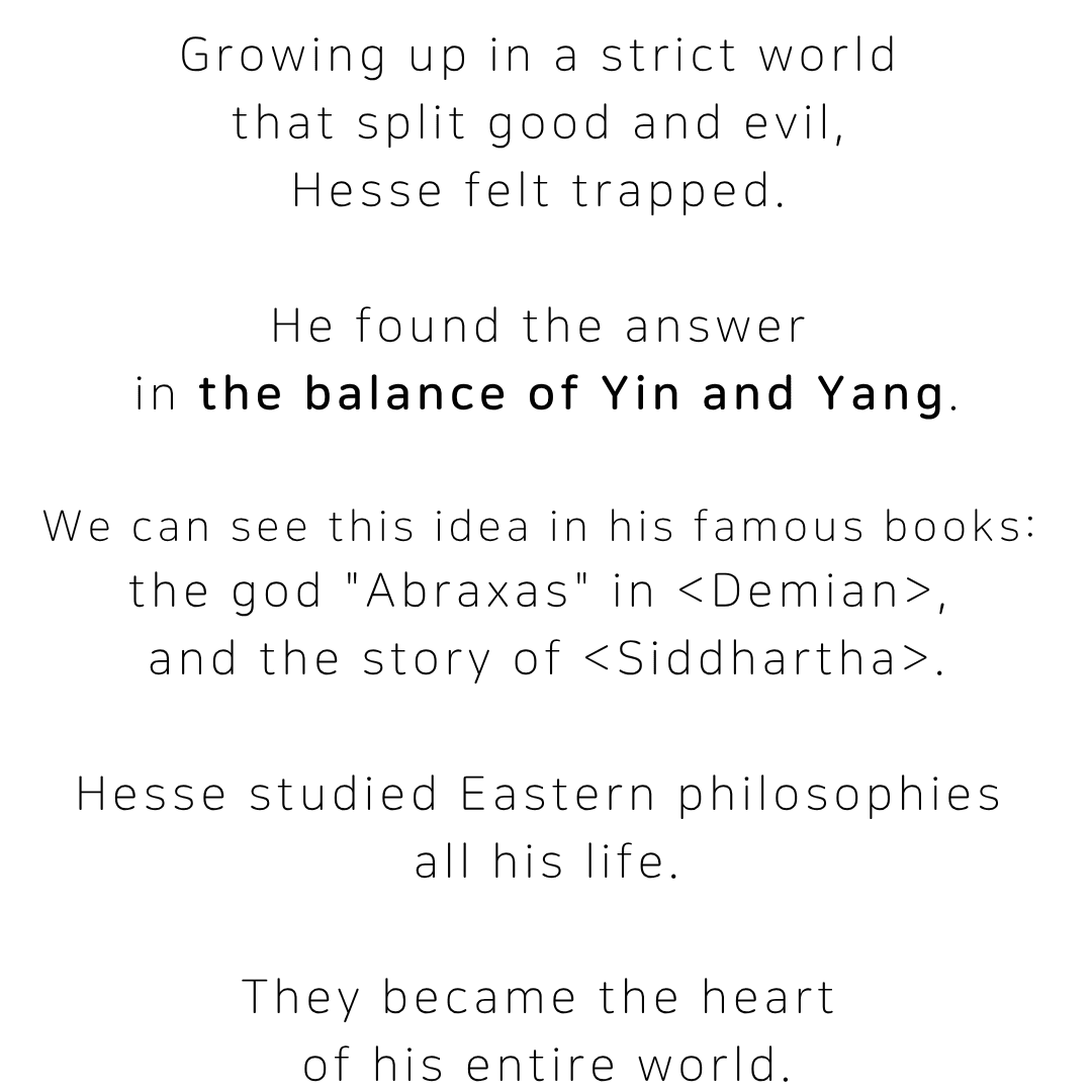 Growing up in a strict world that split good and evil, Hesse felt trapped, and found the answer in the balance of yin and yang. This idea appears in his famous books, including the god Abraxas in Demian and the story of Siddhartha. Hesse studied Eastern philosophies all his life, and they became the heart of his entire world.