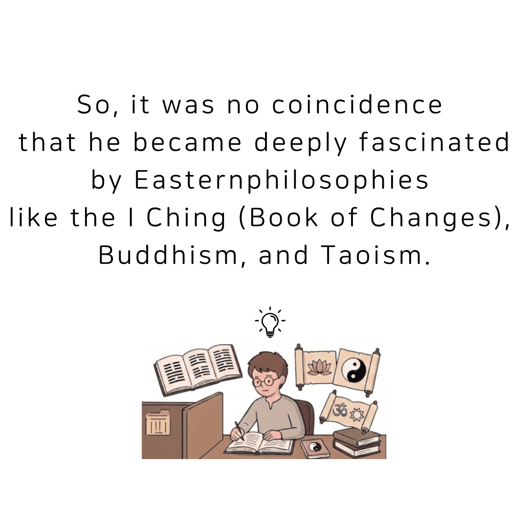 It was no coincidence that he became deeply fascinated by Eastern philosophies like the I Ching, Buddhism, and Taoism.