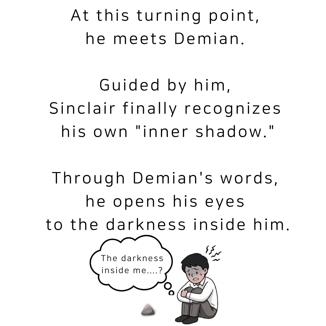 At this turning point, he meets Demian. Guided by him, Sinclair finally recognizes his own inner shadow, and through Demian's words, opens his eyes to the darkness inside him.