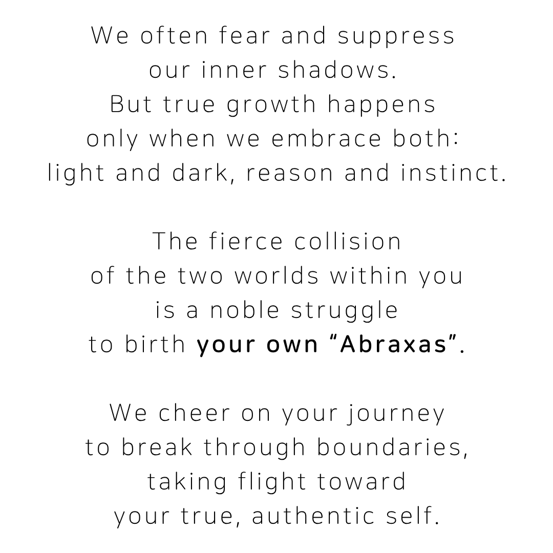We often fear and suppress our inner shadows, but true growth happens only when we embrace both light and dark, reason and instinct. The fierce collision of the two worlds within you is a noble struggle to birth your own Abraxas. We cheer on your journey to break through boundaries, taking flight toward your true, authentic self.